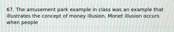 67. The amusement park example in class was an example that illustrates the concept of money illusion. Monet illusion occurs when people