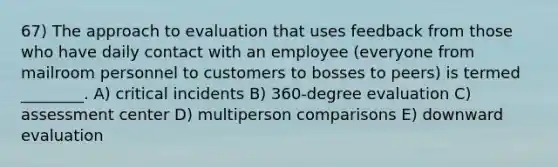 67) The approach to evaluation that uses feedback from those who have daily contact with an employee (everyone from mailroom personnel to customers to bosses to peers) is termed ________. A) critical incidents B) 360-degree evaluation C) assessment center D) multiperson comparisons E) downward evaluation