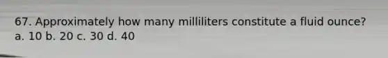 67. Approximately how many milliliters constitute a fluid ounce? a. 10 b. 20 c. 30 d. 40