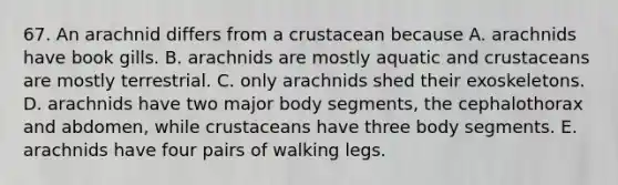 67. An arachnid differs from a crustacean because A. arachnids have book gills. B. arachnids are mostly aquatic and crustaceans are mostly terrestrial. C. only arachnids shed their exoskeletons. D. arachnids have two major body segments, the cephalothorax and abdomen, while crustaceans have three body segments. E. arachnids have four pairs of walking legs.