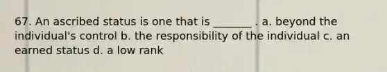 67. An ascribed status is one that is _______ . a. beyond the individual's control b. the responsibility of the individual c. an earned status d. a low rank