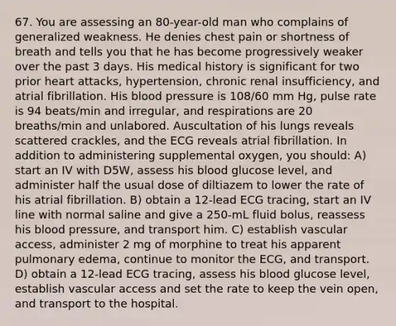 67. You are assessing an 80-year-old man who complains of generalized weakness. He denies chest pain or shortness of breath and tells you that he has become progressively weaker over the past 3 days. His medical history is significant for two prior heart attacks, hypertension, chronic renal insufficiency, and atrial fibrillation. His blood pressure is 108/60 mm Hg, pulse rate is 94 beats/min and irregular, and respirations are 20 breaths/min and unlabored. Auscultation of his lungs reveals scattered crackles, and the ECG reveals atrial fibrillation. In addition to administering supplemental oxygen, you should: A) start an IV with D5W, assess his blood glucose level, and administer half the usual dose of diltiazem to lower the rate of his atrial fibrillation. B) obtain a 12-lead ECG tracing, start an IV line with normal saline and give a 250-mL fluid bolus, reassess his blood pressure, and transport him. C) establish vascular access, administer 2 mg of morphine to treat his apparent pulmonary edema, continue to monitor the ECG, and transport. D) obtain a 12-lead ECG tracing, assess his blood glucose level, establish vascular access and set the rate to keep the vein open, and transport to the hospital.