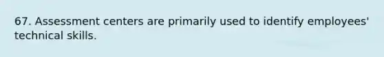 67. Assessment centers are primarily used to identify employees' technical skills.