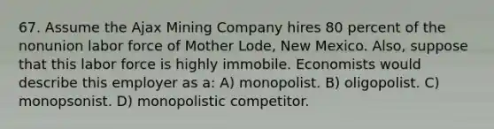 67. Assume the Ajax Mining Company hires 80 percent of the nonunion labor force of Mother Lode, New Mexico. Also, suppose that this labor force is highly immobile. Economists would describe this employer as a: A) monopolist. B) oligopolist. C) monopsonist. D) monopolistic competitor.