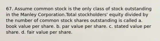 67. Assume common stock is the only class of stock outstanding in the Manley Corporation.Total stockholders' equity divided by the number of common stock shares outstanding is called a. book value per share. b. par value per share. c. stated value per share. d. fair value per share.