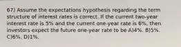 67) Assume the expectations hypothesis regarding the term structure of interest rates is correct. If the current two-year interest rate is 5% and the current one-year rate is 6%, then investors expect the future one-year rate to be A)4%. B)5%. C)6%. D)1%.