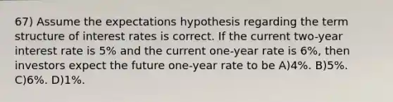 67) Assume the expectations hypothesis regarding the term structure of interest rates is correct. If the current two-year interest rate is 5% and the current one-year rate is 6%, then investors expect the future one-year rate to be A)4%. B)5%. C)6%. D)1%.