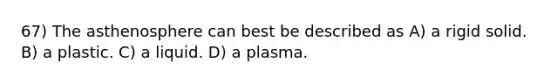 67) The asthenosphere can best be described as A) a rigid solid. B) a plastic. C) a liquid. D) a plasma.