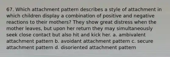 67. Which attachment pattern describes a style of attachment in which children display a combination of positive and negative reactions to their mothers? They show great distress when the mother leaves, but upon her return they may simultaneously seek close contact but also hit and kick her. a. ambivalent attachment pattern b. avoidant attachment pattern c. secure attachment pattern d. disoriented attachment pattern