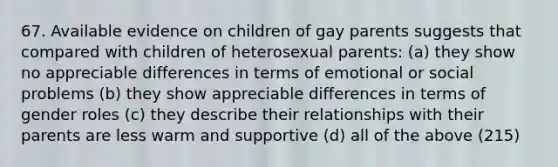 67. Available evidence on children of gay parents suggests that compared with children of heterosexual parents: (a) they show no appreciable differences in terms of emotional or social problems (b) they show appreciable differences in terms of gender roles (c) they describe their relationships with their parents are less warm and supportive (d) all of the above (215)