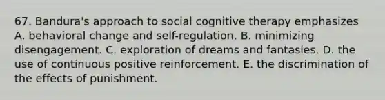 67. Bandura's approach to social cognitive therapy emphasizes A. behavioral change and self-regulation. B. minimizing disengagement. C. exploration of dreams and fantasies. D. the use of continuous positive reinforcement. E. the discrimination of the effects of punishment.