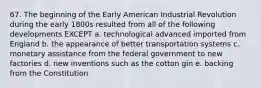 67. The beginning of the Early American Industrial Revolution during the early 1800s resulted from all of the following developments EXCEPT a. technological advanced imported from England b. the appearance of better transportation systems c. monetary assistance from the federal government to new factories d. new inventions such as the cotton gin e. backing from the Constitution