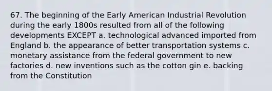 67. The beginning of the Early American Industrial Revolution during the early 1800s resulted from all of the following developments EXCEPT a. technological advanced imported from England b. the appearance of better transportation systems c. monetary assistance from the federal government to new factories d. new inventions such as the cotton gin e. backing from the Constitution