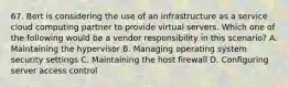 67. Bert is considering the use of an infrastructure as a service cloud computing partner to provide virtual servers. Which one of the following would be a vendor responsibility in this scenario? A. Maintaining the hypervisor B. Managing operating system security settings C. Maintaining the host firewall D. Configuring server access control