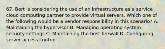 67. Bert is considering the use of an infrastructure as a service cloud computing partner to provide virtual servers. Which one of the following would be a vendor responsibility in this scenario? A. Maintaining the hypervisor B. Managing operating system security settings C. Maintaining the host firewall D. Configuring server access control