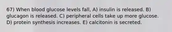 67) When blood glucose levels fall, A) insulin is released. B) glucagon is released. C) peripheral cells take up more glucose. D) protein synthesis increases. E) calcitonin is secreted.