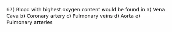 67) Blood with highest oxygen content would be found in a) Vena Cava b) Coronary artery c) Pulmonary veins d) Aorta e) Pulmonary arteries