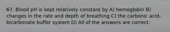 67. Blood pH is kept relatively constant by A) hemoglobin B) changes in the rate and depth of breathing C) the carbonic acid-bicarbonate buffer system D) All of the answers are correct.