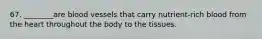 67. ________are blood vessels that carry nutrient-rich blood from the heart throughout the body to the tissues.