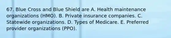 67. Blue Cross and Blue Shield are A. Health maintenance organizations (HMO). B. Private insurance companies. C. Statewide organizations. D. Types of Medicare. E. Preferred provider organizations (PPO).