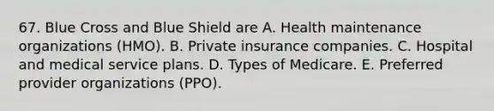 67. Blue Cross and Blue Shield are A. Health maintenance organizations (HMO). B. Private insurance companies. C. Hospital and medical service plans. D. Types of Medicare. E. Preferred provider organizations (PPO).