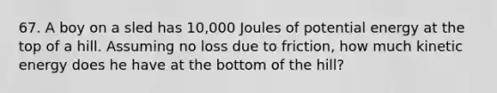 67. A boy on a sled has 10,000 Joules of potential energy at the top of a hill. Assuming no loss due to friction, how much kinetic energy does he have at the bottom of the hill?