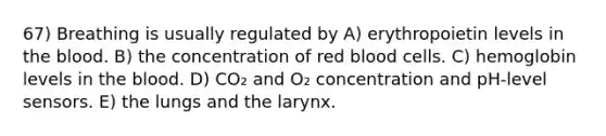 67) Breathing is usually regulated by A) erythropoietin levels in the blood. B) the concentration of red blood cells. C) hemoglobin levels in the blood. D) CO₂ and O₂ concentration and pH-level sensors. E) the lungs and the larynx.