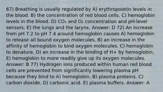 67) Breathing is usually regulated by A) erythropoietin levels in the blood. B) the concentration of red blood cells. C) hemoglobin levels in the blood. D) CO₂ and O₂ concentration and pH-level sensors. E) the lungs and the larynx. Answer: D 72) An increase from pH 7.2 to pH 7.4 around hemoglobin causes A) hemoglobin to release all bound oxygen molecules. B) an increase in the affinity of hemoglobin to bind oxygen molecules. C) hemoglobin to denature. D) an increase in the binding of H+ by hemoglobin. E) hemoglobin to more readily give up its oxygen molecules. Answer: B 77) Hydrogen ions produced within human red blood cells are prevented from significantly lowering plasma pH because they bind to A) hemoglobin. B) plasma proteins. C) carbon dioxide. D) carbonic acid. E) plasma buffers. Answer: A