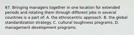 67. Bringing managers together in one location for extended periods and rotating them through different jobs in several countries is a part of: A. the ethnocentric approach. B. the global standardization strategy. C. cultural toughness programs. D. management development programs.