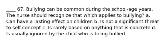 ____ 67. Bullying can be common during the school-age years. The nurse should recognize that which applies to bullying? a. Can have a lasting effect on children b. Is not a significant threat to self-concept c. Is rarely based on anything that is concrete d. Is usually ignored by the child who is being bullied