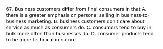 67. Business customers differ from final consumers in that A. there is a greater emphasis on personal selling in business-to-business marketing. B. business customers don't care about service as much as consumers do. C. consumers tend to buy in bulk more often than businesses do. D. consumer products tend to be more technical in nature.