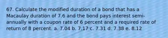 67. Calculate the modified duration of a bond that has a Macaulay duration of 7.6 and the bond pays interest semi-annually with a coupon rate of 6 percent and a required rate of return of 8 percent. a. 7.04 b. 7.17 c. 7.31 d. 7.38 e. 8.12