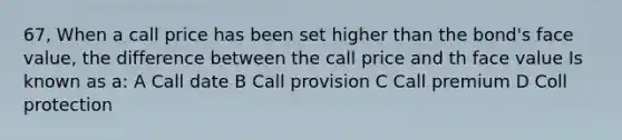 67, When a call price has been set higher than the bond's face value, the difference between the call price and th face value Is known as a: A Call date B Call provision C Call premium D Coll protection