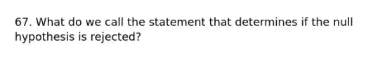 67. What do we call the statement that determines if the null hypothesis is rejected?