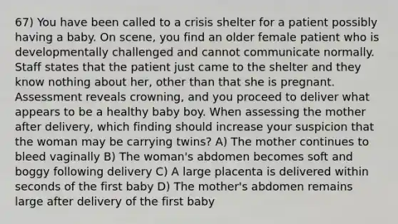 67) You have been called to a crisis shelter for a patient possibly having a baby. On scene, you find an older female patient who is developmentally challenged and cannot communicate normally. Staff states that the patient just came to the shelter and they know nothing about her, other than that she is pregnant. Assessment reveals crowning, and you proceed to deliver what appears to be a healthy baby boy. When assessing the mother after delivery, which finding should increase your suspicion that the woman may be carrying twins? A) The mother continues to bleed vaginally B) The woman's abdomen becomes soft and boggy following delivery C) A large placenta is delivered within seconds of the first baby D) The mother's abdomen remains large after delivery of the first baby