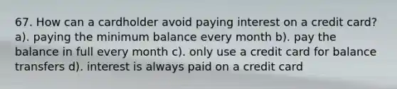 67. How can a cardholder avoid paying interest on a credit card? a). paying the minimum balance every month b). pay the balance in full every month c). only use a credit card for balance transfers d). interest is always paid on a credit card