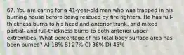 67. You are caring for a 41-year-old man who was trapped in his burning house before being rescued by fire fighters. He has full-thickness burns to his head and anterior trunk, and mixed partial- and full-thickness burns to both anterior upper extremities. What percentage of his total body surface area has been burned? A) 18% B) 27% C) 36% D) 45%