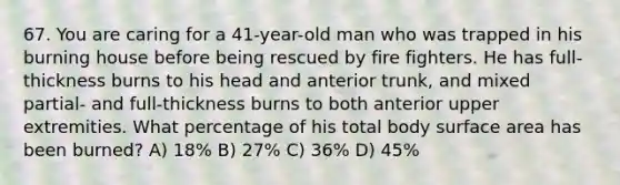 67. You are caring for a 41-year-old man who was trapped in his burning house before being rescued by fire fighters. He has full-thickness burns to his head and anterior trunk, and mixed partial- and full-thickness burns to both anterior upper extremities. What percentage of his total body surface area has been burned? A) 18% B) 27% C) 36% D) 45%