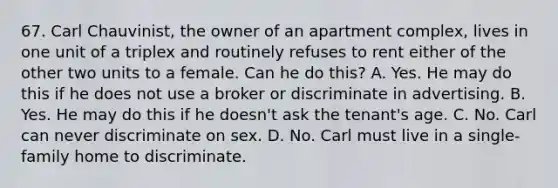 67. Carl Chauvinist, the owner of an apartment complex, lives in one unit of a triplex and routinely refuses to rent either of the other two units to a female. Can he do this? A. Yes. He may do this if he does not use a broker or discriminate in advertising. B. Yes. He may do this if he doesn't ask the tenant's age. C. No. Carl can never discriminate on sex. D. No. Carl must live in a single-family home to discriminate.