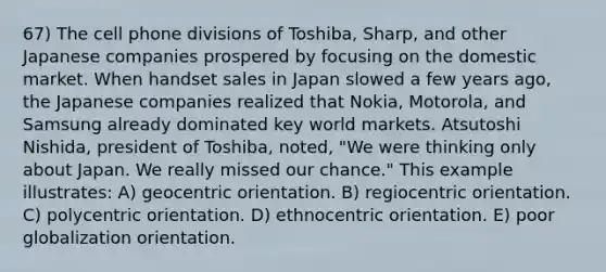 67) The cell phone divisions of Toshiba, Sharp, and other Japanese companies prospered by focusing on the domestic market. When handset sales in Japan slowed a few years ago, the Japanese companies realized that Nokia, Motorola, and Samsung already dominated key world markets. Atsutoshi Nishida, president of Toshiba, noted, "We were thinking only about Japan. We really missed our chance." This example illustrates: A) geocentric orientation. B) regiocentric orientation. C) polycentric orientation. D) ethnocentric orientation. E) poor globalization orientation.