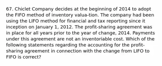 67. Chiclet Company decides at the beginning of 2014 to adopt the FIFO method of inventory valua-tion. The company had been using the LIFO method for financial and tax reporting since it inception on January 1, 2012. The profit-sharing agreement was in place for all years prior to the year of change, 2014. Payments under this agreement are not an inventoriable cost. Which of the following statements regarding the accounting for the profit-sharing agreement in connection with the change from LIFO to FIFO is correct?