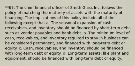 **67. The chief financial officer of Smith Glass Inc. follows the policy of matching the maturity of assets with the maturity of financing. The implications of this policy include all of the following except that a. The seasonal expansion of cash, receivables, and inventory should be financed by short-term debt such as vendor payables and bank debt. b. The minimum level of cash, receivables, and inventory required to stay in business can be considered permanent, and financed with long-term debt or equity. c. Cash, receivables, and inventory should be financed with long-term debt or equity. d. Long-term assets, like plant and equipment, should be financed with long-term debt or equity.