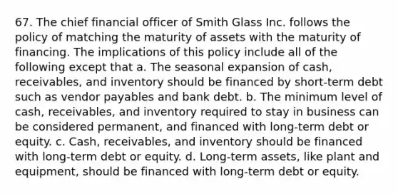 67. The chief financial officer of Smith Glass Inc. follows the policy of matching the maturity of assets with the maturity of financing. The implications of this policy include all of the following except that a. The seasonal expansion of cash, receivables, and inventory should be financed by short-term debt such as vendor payables and bank debt. b. The minimum level of cash, receivables, and inventory required to stay in business can be considered permanent, and financed with long-term debt or equity. c. Cash, receivables, and inventory should be financed with long-term debt or equity. d. Long-term assets, like plant and equipment, should be financed with long-term debt or equity.