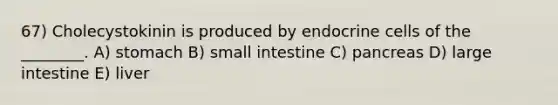 67) Cholecystokinin is produced by endocrine cells of the ________. A) stomach B) small intestine C) pancreas D) large intestine E) liver