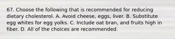 67. Choose the following that is recommended for reducing dietary cholesterol. A. Avoid cheese, eggs, liver. B. Substitute egg whites for egg yolks. C. Include oat bran, and fruits high in fiber. D. All of the choices are recommended.