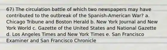 67) The circulation battle of which two newspapers may have contributed to the outbreak of the Spanish-American War? a. Chicago Tribune and Boston Herald b. New York Journal and New York World c. Gazette of the United States and National Gazette d. Los Angeles Times and New York Times e. San Francisco Examiner and San Francisco Chronicle