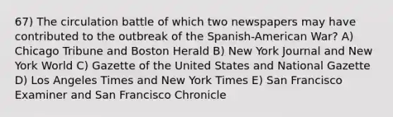 67) The circulation battle of which two newspapers may have contributed to the outbreak of the Spanish-American War? A) Chicago Tribune and Boston Herald B) New York Journal and New York World C) Gazette of the United States and National Gazette D) Los Angeles Times and New York Times E) San Francisco Examiner and San Francisco Chronicle