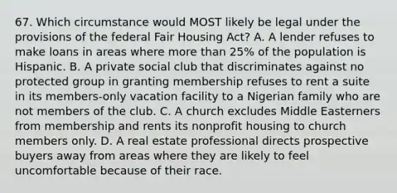 67. Which circumstance would MOST likely be legal under the provisions of the federal Fair Housing Act? A. A lender refuses to make loans in areas where more than 25% of the population is Hispanic. B. A private social club that discriminates against no protected group in granting membership refuses to rent a suite in its members-only vacation facility to a Nigerian family who are not members of the club. C. A church excludes Middle Easterners from membership and rents its nonprofit housing to church members only. D. A real estate professional directs prospective buyers away from areas where they are likely to feel uncomfortable because of their race.