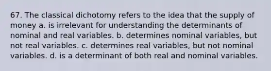 67. The classical dichotomy refers to the idea that the <a href='https://www.questionai.com/knowledge/kUIOOoB75i-supply-of-money' class='anchor-knowledge'>supply of money</a> a. is irrelevant for understanding the determinants of nominal and real variables. b. determines nominal variables, but not real variables. c. determines real variables, but not nominal variables. d. is a determinant of both real and nominal variables.