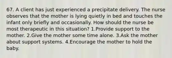 67. A client has just experienced a precipitate delivery. The nurse observes that the mother is lying quietly in bed and touches the infant only briefly and occasionally. How should the nurse be most therapeutic in this situation? 1.Provide support to the mother. 2.Give the mother some time alone. 3.Ask the mother about support systems. 4.Encourage the mother to hold the baby.